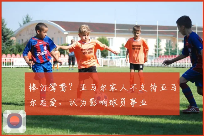 棒打鸳鸯？亚马尔家人不支持亚马尔恋爱，认为影响球员事业